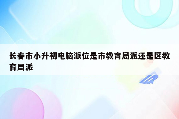 长春市小升初电脑派位是市教育局派还是区教育局派