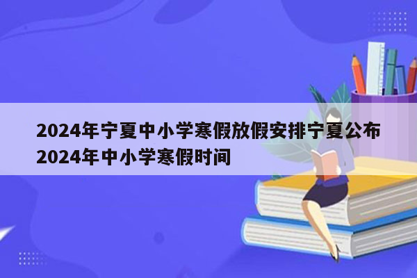 2024年宁夏中小学寒假放假安排宁夏公布2024年中小学寒假时间