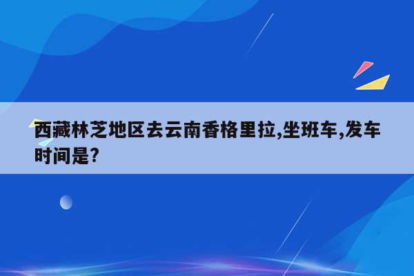 西藏林芝地区去云南香格里拉,坐班车,发车时间是?