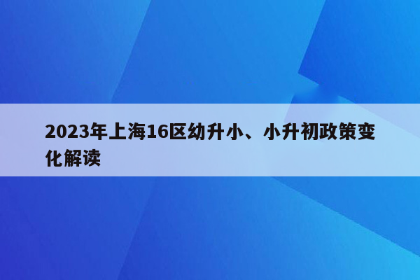 2023年上海16区幼升小、小升初政策变化解读