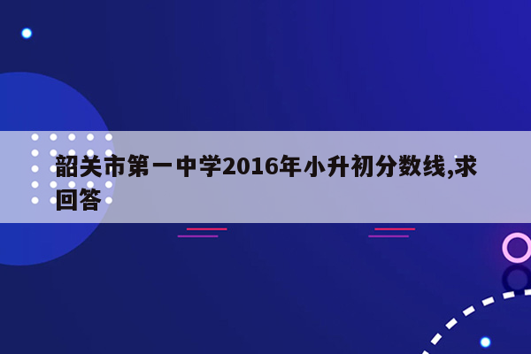 韶关市第一中学2016年小升初分数线,求回答