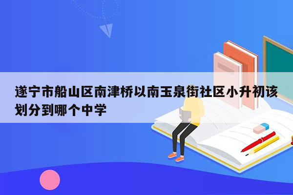 遂宁市船山区南津桥以南玉泉街社区小升初该划分到哪个中学