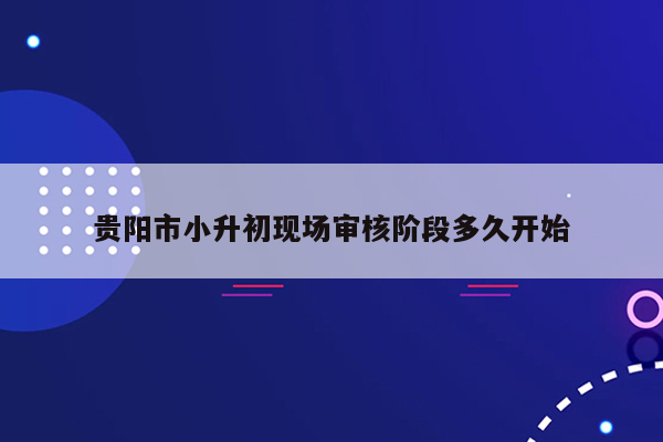 贵阳市小升初现场审核阶段多久开始