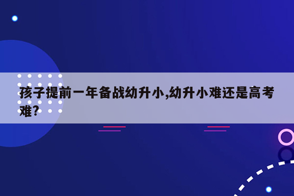 孩子提前一年备战幼升小,幼升小难还是高考难?