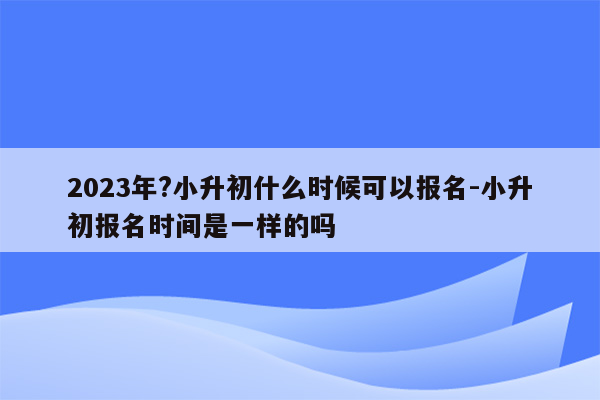 2023年?小升初什么时候可以报名-小升初报名时间是一样的吗