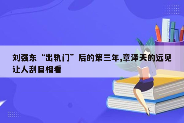 刘强东“出轨门”后的第三年,章泽天的远见让人刮目相看