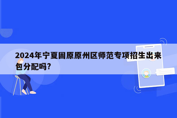 2024年宁夏固原原州区师范专项招生出来包分配吗?