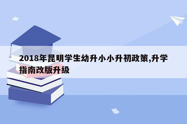 2018年昆明学生幼升小小升初政策,升学指南改版升级