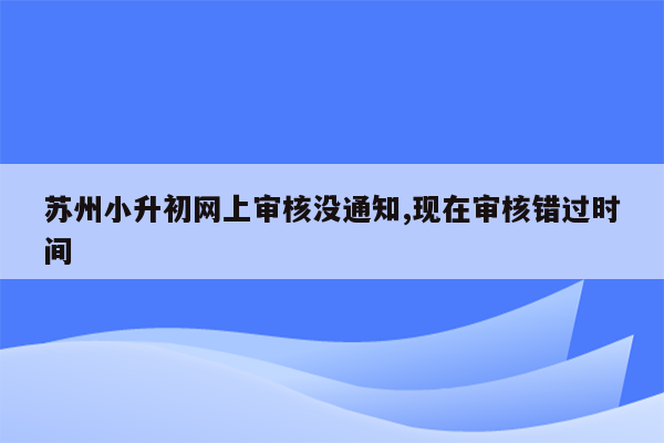 苏州小升初网上审核没通知,现在审核错过时间