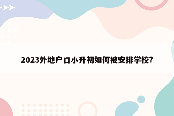 2023外地户口小升初如何被安排学校?