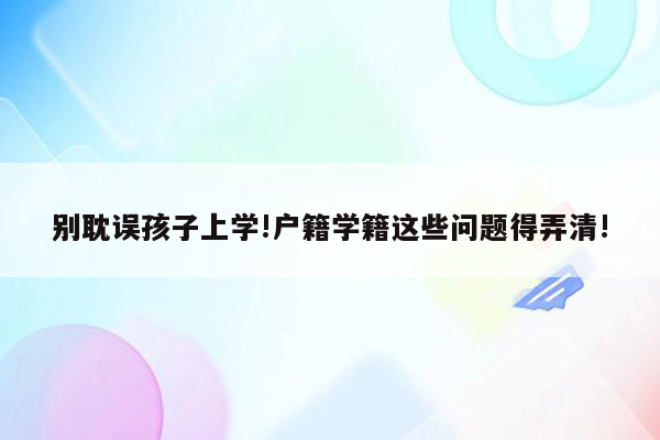 别耽误孩子上学!户籍学籍这些问题得弄清!