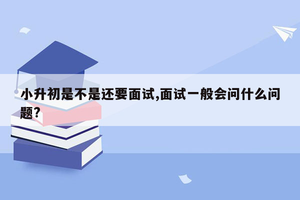 小升初是不是还要面试,面试一般会问什么问题?