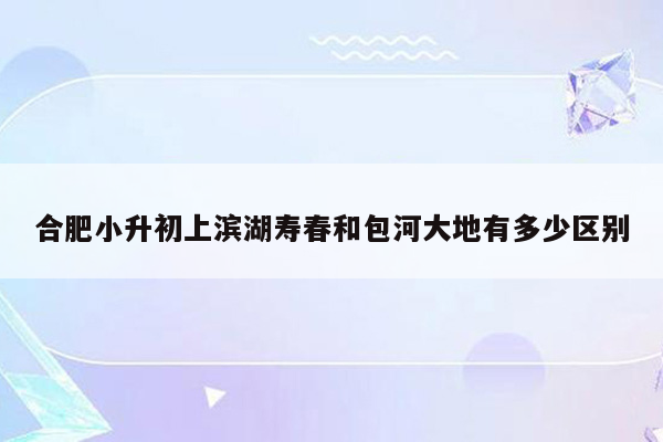 合肥小升初上滨湖寿春和包河大地有多少区别