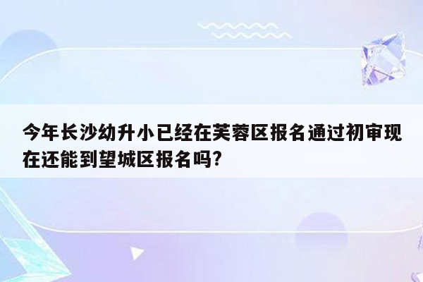 今年长沙幼升小已经在芙蓉区报名通过初审现在还能到望城区报名吗?