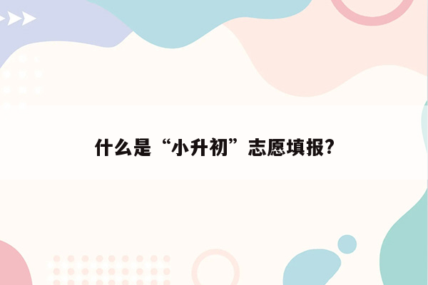 什么是“小升初”志愿填报?