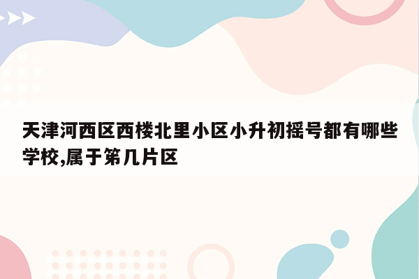 天津河西区西楼北里小区小升初摇号都有哪些学校,属于笫几片区