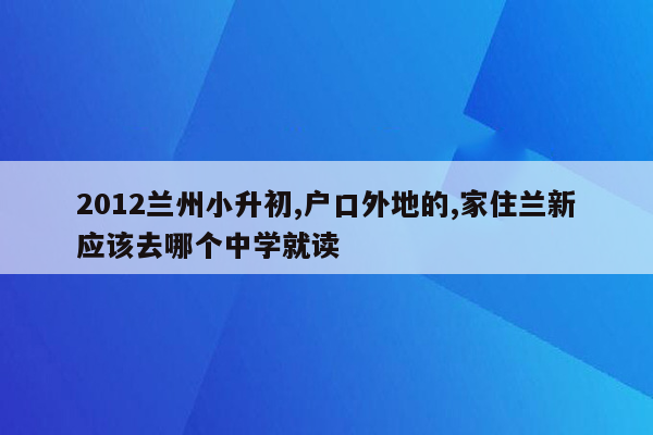 2012兰州小升初,户口外地的,家住兰新应该去哪个中学就读