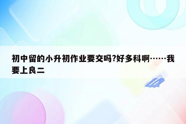 初中留的小升初作业要交吗?好多科啊……我要上良二