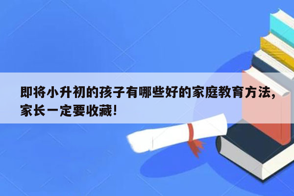 即将小升初的孩子有哪些好的家庭教育方法,家长一定要收藏!