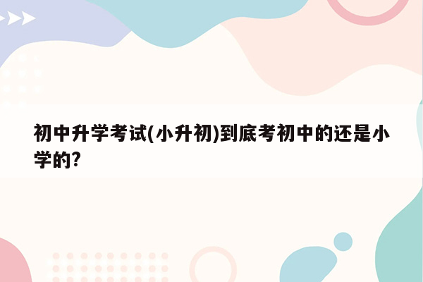 初中升学考试(小升初)到底考初中的还是小学的?