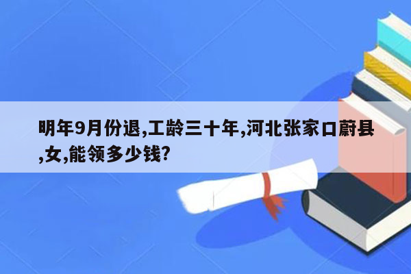 明年9月份退,工龄三十年,河北张家口蔚县,女,能领多少钱?