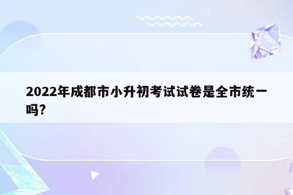 2022年成都市小升初考试试卷是全市统一吗?