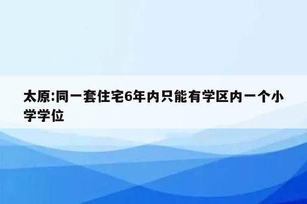 太原:同一套住宅6年内只能有学区内一个小学学位