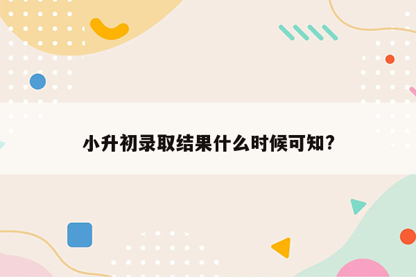 小升初录取结果什么时候可知?