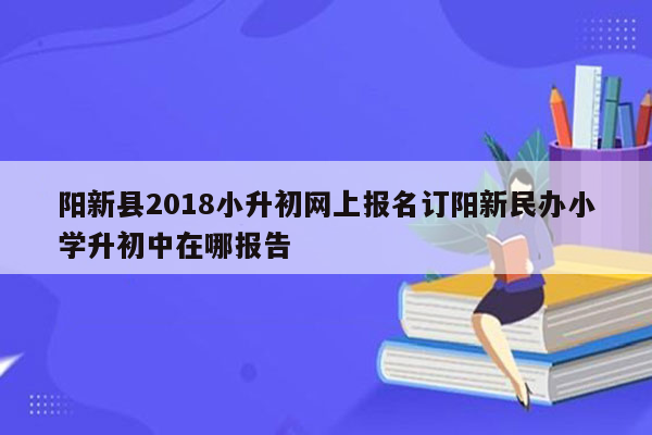 阳新县2018小升初网上报名订阳新民办小学升初中在哪报告