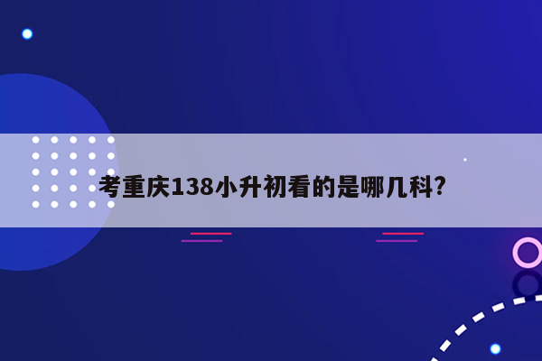 考重庆138小升初看的是哪几科?