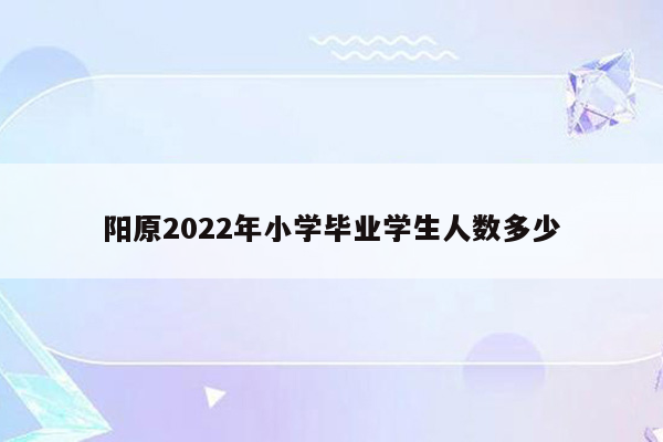 阳原2022年小学毕业学生人数多少