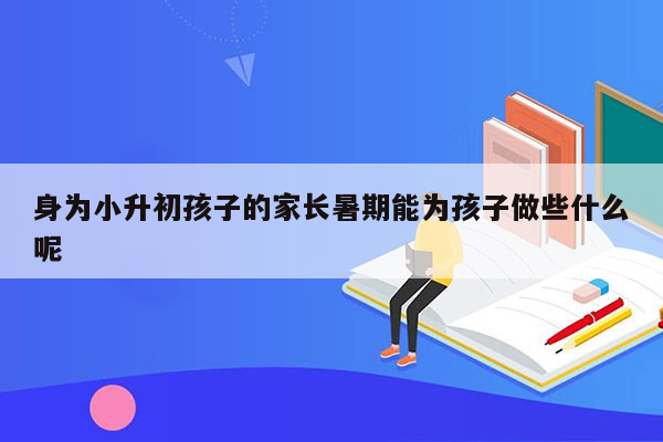 身为小升初孩子的家长暑期能为孩子做些什么呢