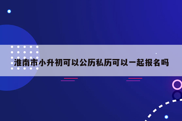 淮南市小升初可以公历私历可以一起报名吗