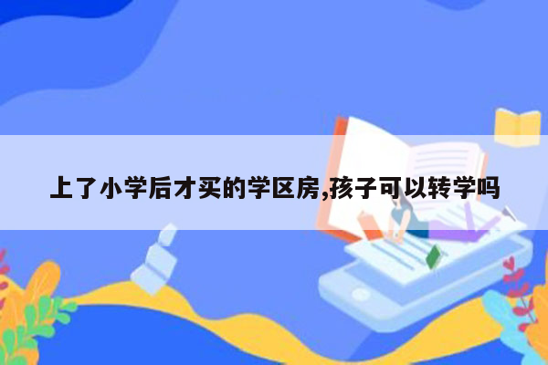 上了小学后才买的学区房,孩子可以转学吗