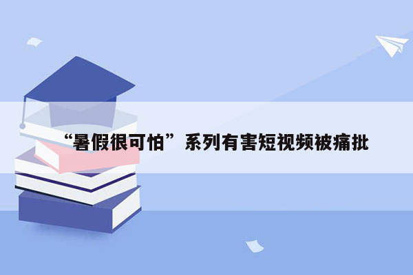 “暑假很可怕”系列有害短视频被痛批