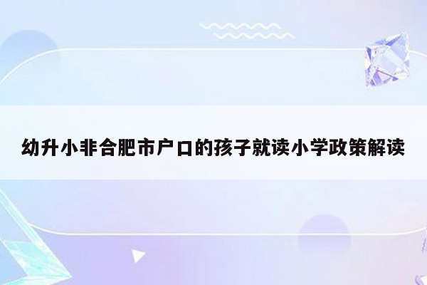 幼升小非合肥市户口的孩子就读小学政策解读