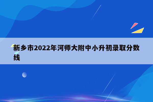 新乡市2022年河师大附中小升初录取分数线