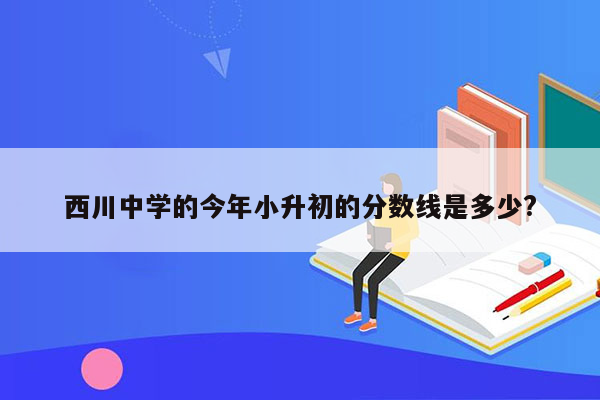 西川中学的今年小升初的分数线是多少?