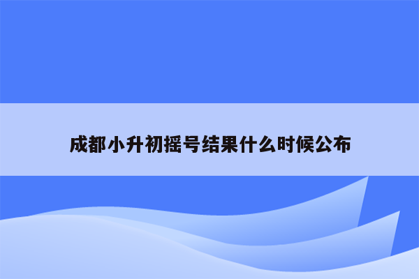 成都小升初摇号结果什么时候公布