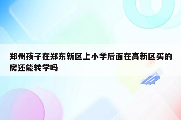 郑州孩子在郑东新区上小学后面在高新区买的房还能转学吗