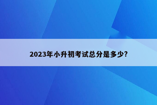 2023年小升初考试总分是多少?