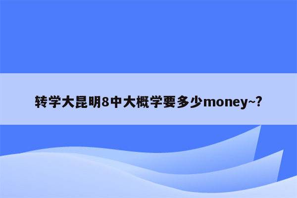 转学大昆明8中大概学要多少money~?