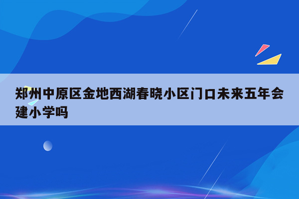 郑州中原区金地西湖春晓小区门口未来五年会建小学吗