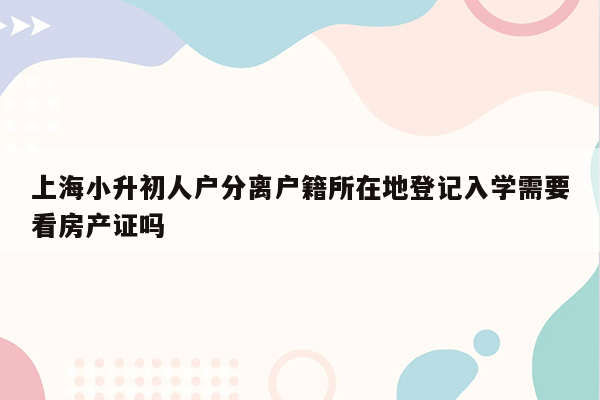 上海小升初人户分离户籍所在地登记入学需要看房产证吗