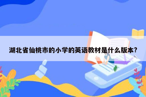 湖北省仙桃市的小学的英语教材是什么版本?