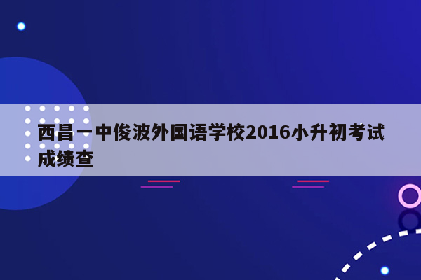 西昌一中俊波外国语学校2016小升初考试成绩查