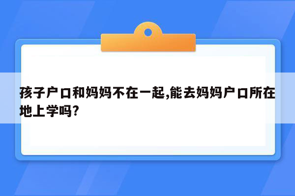 孩子户口和妈妈不在一起,能去妈妈户口所在地上学吗?