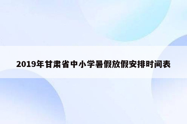 2019年甘肃省中小学暑假放假安排时间表