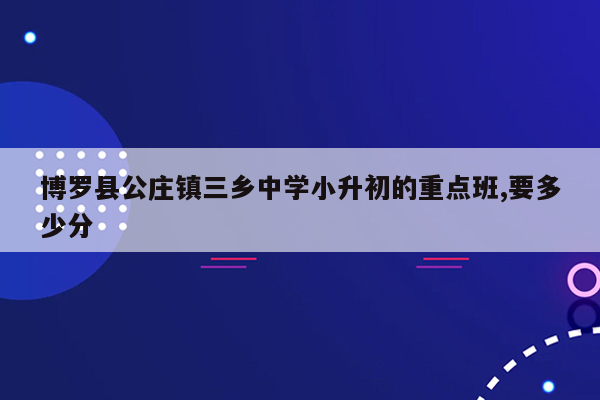 博罗县公庄镇三乡中学小升初的重点班,要多少分