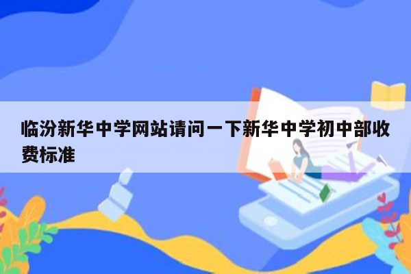 临汾新华中学网站请问一下新华中学初中部收费标准